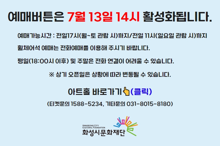 티켓 예매 안내 예매버튼은 7월 13일 14시에 활성화 됩니다. 예매가능시간: 전일 17시(월~토 관람 시)까지 /전일 11시(일요일 관람 시)까지 휠체어석 예매는 전화예매를 이용해주시기 바랍니다. 평일 18시 이후 및 주말은 전화 연결이 어려울 수 있습니다. 통합예약시스템을 통해 예매한 경우, 예매 확인 미취소는 유선상으로만 이용 가능합니다. 티켓문의 1588-5234 상기오픈일은 상황에 따라 변동될 수 있습니다.