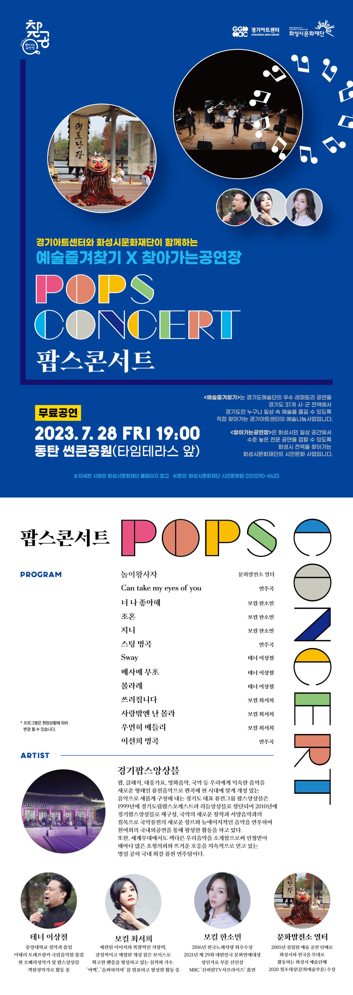경기아트센터와 화성시문화재단이 함께하는 예수즐겨찾기, 찾아가는 공연장 팝스콘서트 무료공연 2023.7.28.금요일 19:00 동탄썬큰공원(타임테라스 앞) 예술즐겨찾기는 경기도 예술단의 우수 레퍼토리 공연을 경기도 31개 시군 전경ㄱ에서 경기도민 누구나 일상속 예술을 즐길 수 있도록 직접 찾아가는 경기아트센터의 예술나눔사업입니다. 찾아가는 공연장은 화성시민 일상 공간에서 수준높은 전문공연을 접할 수 있도록 화성시 전역을 찾ㅇ가는 화성시문화재단의 시민문화사업입니다.팝스콘서트 프로그램 놀이왕사자_문화발전소 열터, can take my eyes of you 연주곡, 너 나 좋아해, 초혼, 지니_ 보컬 한소민, 스팅 명곡 연주곡, sqay, 배사메무초, 볼라레, 쓰러집니다_테너 이상철, 사랑밖엔 난 몰라, 우연희 메들리_보컬 최서희, 이선희 명곡 연주곡, 프로그램은 현장상황에 따라 변경될 수 있습니다. 아티스트 소개 경기팝스앙상블_팝, 클래식, 대중가요, 영화음악, 국악 등 우리에게 익숙한 음악을 새로운 형태인 퓨전음악으로 편곡해 현 시대에 맞게 개성있는 음악으로 새롭게 구성해 내는 경기도 대표 퓨전그룹 팝스 앙상블은 1999년에 경기도립팝스오케스트라 리듬앙상블로 창단되어 2010년에 경기팝스앙상블로 재구성, 국악의 새로운 창작과 서양음악과의 접목으로 국악퓨전의 새로운 장르와 뉴에이지적인 음악을 연주하며 천여희의 국내외공연을 통해 왕성한 활동을 하고 있다. 또한, 세계무대에서도 색다른 우리음악을 소개함으로써 인정받아 해마다 많은 초청의뢰와 뜨거운 호응을 지속적으로 얻고있는 명실공히 국내 최강 퓨전 연주팀이다. 테너 이상철_중앙대학교 성악과 졸업 이태리 토레프랑카 국립음악원 졸업, 현 오페라성악가 및 팝스앙상블 객원성악가로 활동 중, 보컬 최서희_세련된 이미지와 폭발적인 가창력 감성적이고 애절한 개성 짙은 보이스로 확고한 팬층을 형성하고 있는 실력파 가수, '여백' '슬퍼하지마'를 발표하고 왕성한 활동 중, 보컬 한소민_2016년 전국 노래자랑 최우수상, 2021년 제 29회 대한민국 문화연예대상 성인가요 부문 신인상, MBC 신비한 TV 서프라이즈 출연, 문화발전소 열터_2005년 설립된 예술 공연 단체로 화성시와 전국을 무대로 활동하는 화성시 예술단체 2020정조대상(문화예술부문) 수상