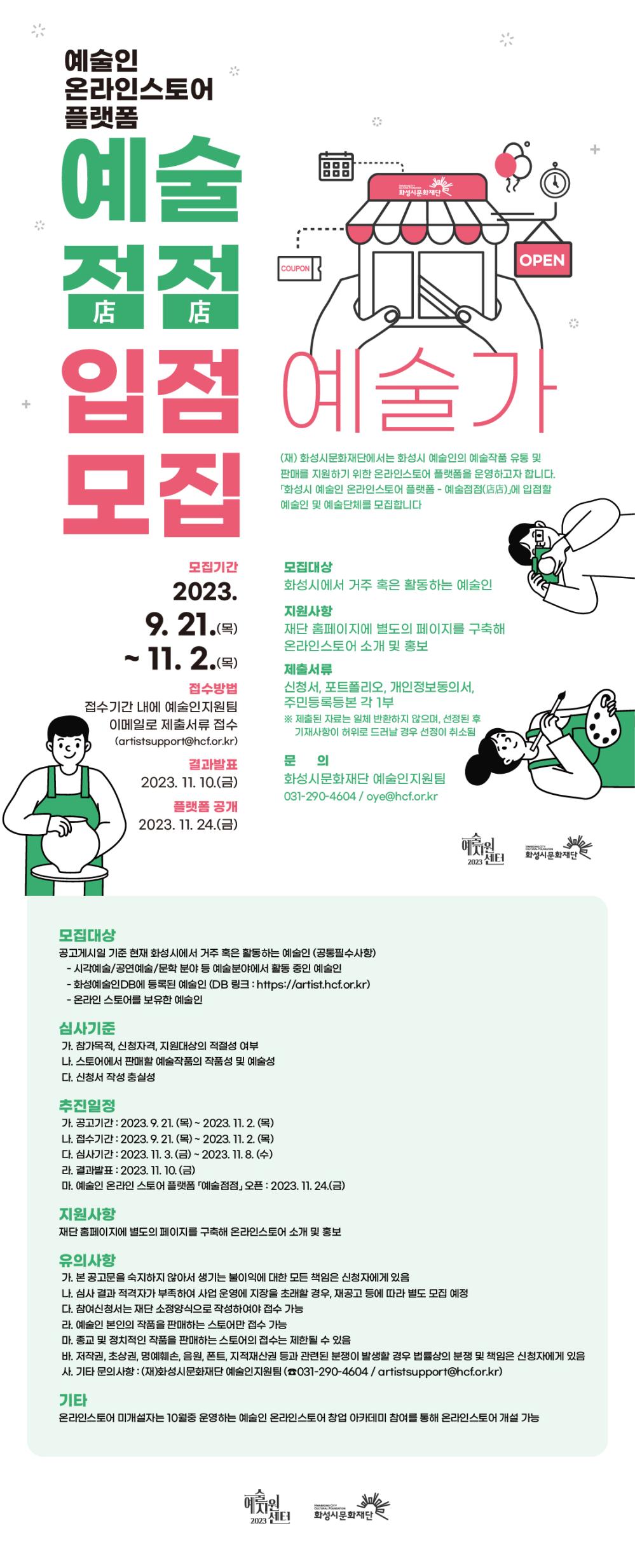 (재) 화성시문화재단에서는 화성시 예술인의 예술작품 유통 및 판매를 지원하기 위한 온라인 스토어 플랫폼을 운영하고자 

다음과 같이 「화성시 예술인 온라인스토어 플랫폼 예술점점(店店)」에 입점할 예술인 및 예술단체를 모집합니다.

 

사업명

내용

모집대상

제출서류

지원사항

진행일정

예술점점

화성시 예술인 온라인스토어 플랫폼 운영

화성시에서 거주 혹은 활동하는 예술인

신청서, 포트폴리오, 개인정보동의서, 주민등록등본 각 1부

재단 홈페이지에 별도의 페이지를 구축해 온라인스토어 소개 및 홍보

접수: 2023.9.21.~11.2.

발표: 2023.11.10.

플랫폼 공개: 2023.11.24.

 

사업소개

가. 사업명 : 화성시 예술인 온라인스토어 플랫폼 - 예술점점(店店)

나. 사업내용

- 화성시 예술인의 예술작품 유통 및 판매 지원을 위한 온라인 플랫폼 운영

- 재단 예술인DB 홈페이지에 별도의 메뉴를 추가하여 각 예술인의 온라인 스토어를 홍보

- 예술인DB 상의 예술인 정보와 온라인 스토어를 연동하여 종합적인 예술정보 제공

 

2. 모집대상

가. 공고게시일 기준 현재 화성시에서 거주 혹은 활동하는 예술인 (공통필수사항)

- 시각예술/공연예술/문학 분야 등 예술분야에서 활동 중인 예술인

- 화성예술인DB에 등록된 예술인 (DB 링크 : https://artist.hcf.or.kr)

- 온라인 스토어를 보유한 예술인

 

3. 접수방법

가. 접수기간 내에 예술인지원팀 이메일로 제출서류 접수

※ 메일 : artistsupport@hcf.or.kr

 

4. 제출서류

가. 신청서 1부 (온라인스토어 링크 삽입 필수)

나. 포트폴리오 1부

다. 개인정보동의서 1부

라. 주민등록등본 1부

※ 제출된 자료는 일체 반환하지 않으며, 선정된 후 기재사항이 허위로 드러날 경우 선정이 취소됨

 

5. 심사기준

가. 참가목적, 신청자격, 지원대상의 적절성 여부

나. 온라인스토어에서 판매할 예술작품의 작품성 및 예술성

다. 신청서 작성 충실성

 

6. 추진일정

가. 공고기간 : 2023. 9. 21. (목) ~ 2023. 11. 2. (목)

나. 접수기간 : 2023. 9. 21. (목) ~ 2023. 11. 2. (목)

다. 심사기간 : 2023. 11. 3. (금) ~ 2023. 11. 8. (수)

라. 결과발표 : 2023. 11. 10. (금)

마. 예술인 온라인스토어 플랫폼 「예술점점」오픈 : 2023. 11. 24. (금)

 

7. 지원사항

가. 재단 홈페이지에 별도의 페이지를 구축해 온라인스토어 소개 및 홍보

 

8. 유의사항

가. 본 공고문을 숙지하지 않아서 생기는 불이익에 대한 모든 책임은 신청자에게 있음

나. 심사 결과 적격자가 부족하여 사업 운영에 지장을 초래할 경우, 재공고 등에 따라 별도 모집 예정

다. 참여신청서는 재단 소정양식으로 작성하여야 접수 가능

라. 예술인 본인의 작품을 판매하는 온라인스토어만 접수 가능

마. 종교 및 정치적인 작품을 판매하는 온라인스토어의 접수는 제한될 수 있음

바. 저작권, 초상권, 명예훼손, 음원, 폰트, 지적재산권 등과 관련된 분쟁이 발생할 경우 법률상의 분쟁 및 책임은 신청자에게 있음

사. 기타 문의사항 : (재)화성시문화재단 예술인지원팀 (☎031-290-4604 / oye@hcf.or.kr)

 

9. 기타

가. 온라인스토어 미개설자는 10월중 운영하는 예술인 온라인스토어 창업 아카데미 참여를 통해 온라인스토어 개설 가능