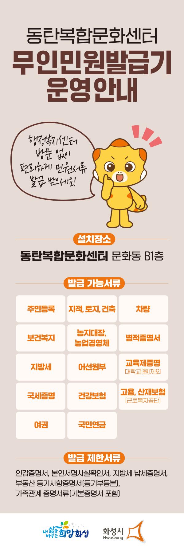 
동탄복합문화센터 무인민원발급기 운영 안내

행정복지센터 방문없이 편리하게 민원서류 발급받으세요.


설치장소: 동탄복합문화센터 문화동 B1층

발급가능서류
주민등록, 지적.토지.건축, 차량, 보건복지, 농지대장, 농업경영체, 병적증명서, 지방세, 어선원부,
교육제증명(대학교(원) 제외, 국세증명, 건강보험, 고용.산재보험(근로복지공단), 여권, 국민연금

발급제한서류:
인감증명서, 본인서명사실확인서, 지방세 납세증명서, 부동산등기사항증명서(등기부등본), 가족관계증명서류(기본증명서 포함)
