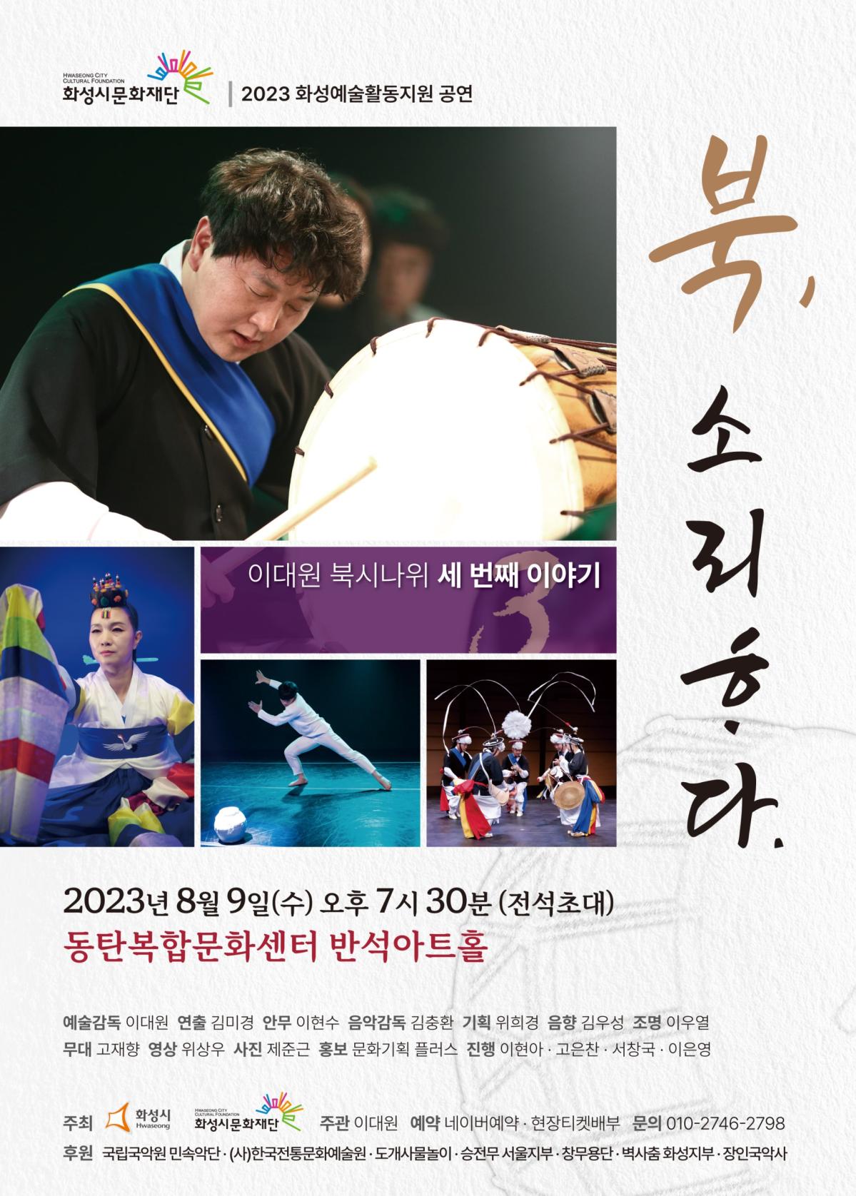 화성시문화재단 화성예술활동지원 공연 이대원 북시나위 세 번째 이야기
2023년 8월 9일 수요일 오후 7시 30분 전석초대
예술감독 이대원 연출 김미경 안무 이현수 음악감독 김충환 기획 위희경 음향 김우성 조명 이우열 무대 고재향 영상 위상우 사진 제준근 홍보 문화기획 플러스 
진행 이현아 구은찬 서창국 이은영
주최 화성시 화성시문화재단 
주관 이대원 
예약 네이버 예약, 현장 티켓배부
후원 (사)한국전통문화예술원, 도개사물놀이, 승전무 서울지부, 창무용단, 벽사춤 화성지부, 장인국악사 
관람문의 010-2746-이칠구팔