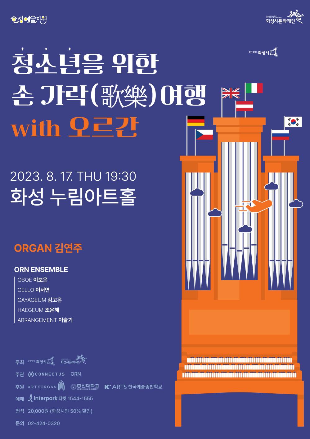 손가락 여행 공연 포스터 
청소년을 위한 손가락 여행 with 오르간
2023. 8. 17. 목 19:30
화성 누림아트홀
ORGAN 김연주
ORN ENSEMBLE 
OBOE (오보에) 이보은
CELLO (첼로) 이서연
GAYAGEUM (가야금) 김고은
HAEGEUM (해금) 조은혜
ARRANGEMENT (편곡) 이슬기

주최 화성시 화성시문화재단
주관 커넥터스 ORN
후원 ARTEORGAN 총신대학교 한국예술종합학교
예매 인터파크 티켓 1544-1555
전석 20,000원 (화성시민 50% 할인)
문의 02-424-0320 