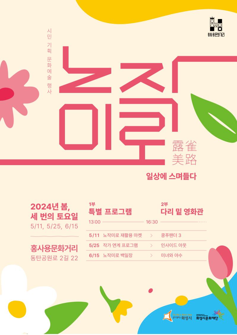 
시민 기획 문화예술 행사
홍사용 문화거리
노작미로 露雀美路 일상에 스며들다

2024년 봄, 세 번의 토요일
5/11, 5/25, 6/15
홍사용문화거리 동탄공원로 2길 22
1부 특별 프로그램 13:00
2부 다리 밑 영화관 16:30
5/11 노작미로 재활용 마켓 > 쿵푸팬더3
5/25 작가 연계 프로그램 > 인사이드 아웃
6/15 노작미로 백일장 > 미녀와 야수

화성시 Hwaseong 화성시문화재단
