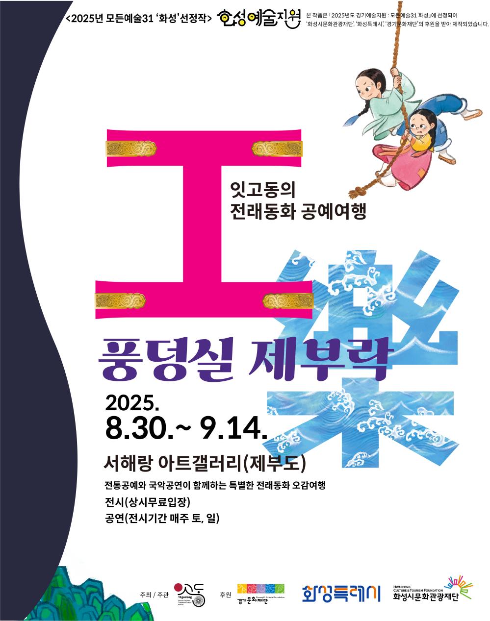 <2025년 모든예술31 '화성' 선정작> 화성예술지원 본 작품은 「2025년도 경기예술지원-모든예술31 화성」에 선정되어 「화성시문화관광재단」「화성특례시」「경기문화재단」의 후원을 받아 제작되었습니다. 잇고동의 전래동화 공예여행 풍덩실 제부락 2025. 8.30. ~ 9.14.서해랑 아트갤러리(제부도) 전통공예와 국악공연이 함께하는 특별한 전래동화 오감여행 전시(상시무료입장) 공연(전시기간 매주 토, 일) 주최/주관 잇고동하다 예술공방 후원 경기문화재단  화성특례시 화성시문화관광재단