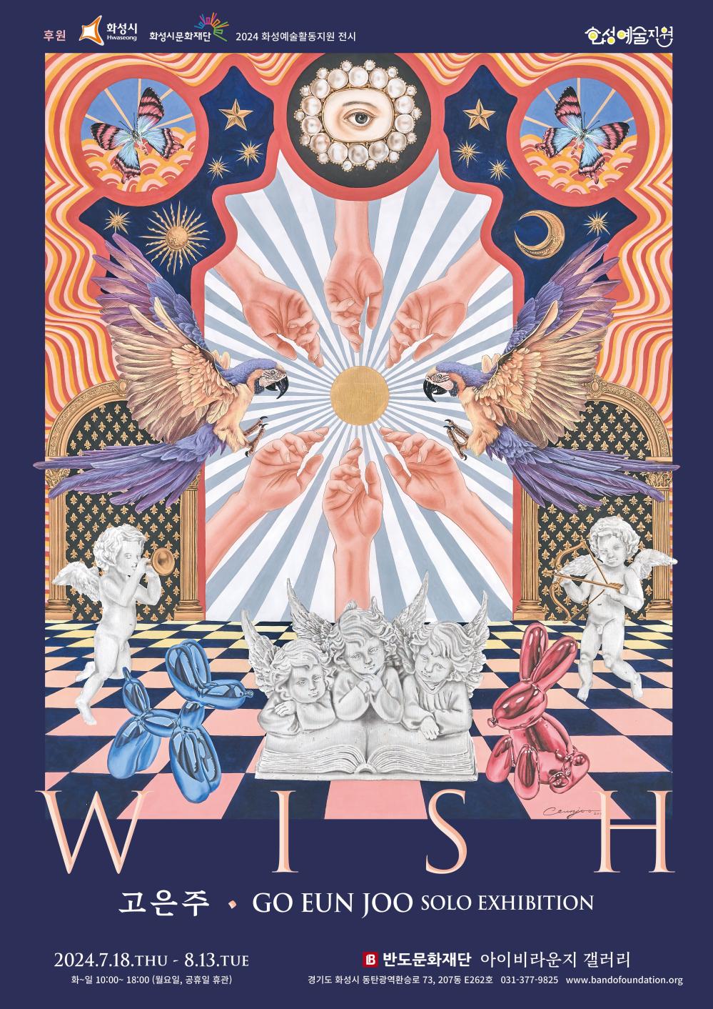 홍보이미지(고은주)GO EUN JOO  SOLO EXHIBITION  2024 화성예술활동지원 선정작 고은주 개인전 - WISH □ 전시명 : WISH □ 일  시 : 2024. 7/18(THU) ~ 8/13(TUE) 10:00 ~ 18:00(월요일, 공휴일 휴관) □ 장  소 : 반도문화재단 아이비라운지 갤러리(화성시 동탄광역환승로 73, 207동 E262호) □ 문의처 : 031-377-9825 www.bandofoundation.org  <2024 화성예술활동지원>에 선정되어 화성시, 화성시문화재단의 후원을 받아 제작되었습니다.