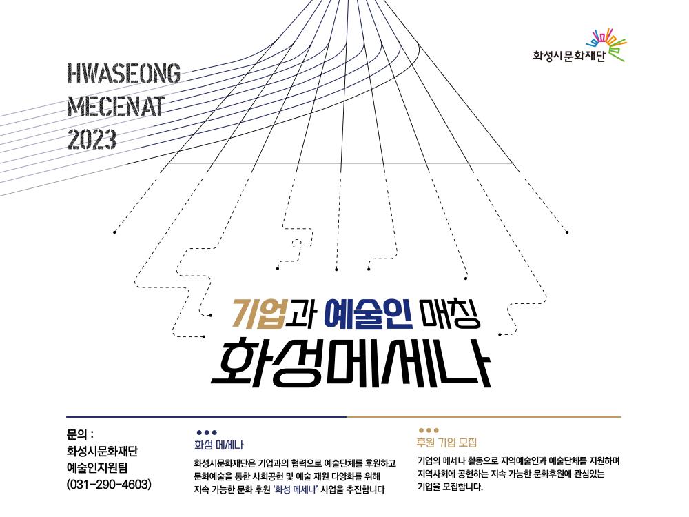 HWASEONG MECENAT 2023
 기업과 예술의 매칭 화성 메세나
문의:화성시문화재단 예술인지원팀 031-290-4603
화성메세나: 화성시문화재단은 기업과의 협력으로 예술단체를 후원하고 문화예술을 통한 사회공헌 및 예술 재원
다양화를 위해 지속 가능한 문화 후원 [화성메세나] 사업을 추진합니다.
후원기업모집:기업의 메세나 활동으로 지역예술인과 예술단체를 지원하며 지역사회에 공헌하는
지속 가능한 문화후원에 관심있는 기업을 모집합니다.