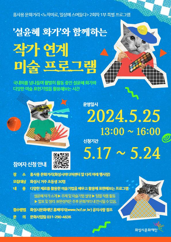
홍사용 문화거리 <노작미로, 일상에 스며들다> 2회차 1부 특별 프로그램
'설윤혜 화가'와 함께하는 작가 연계 미술 프로그램
국내외를 넘나들며 활발히 활동 중인 설윤혜 화가와 다양한 미술 표현기법을 활용해보는 시간
운영일시 2024. 5. 25 13:00~16:00
신청기간 5.17~5.24

참여자 신청 안내
장소 홍사용 문화거리(화성시미디어센터 앞 다리 아래 행사장)
모집대상 화성시 거주 초등생 30명
내용 다양한 재료를 활용한 미술기법을 배우고 활용해 표현해보는 프로그램
설윤혜 작가 소개 ▶ 주제 및 미술기법 설명 ▶팀별 작품 활동 ▶ 발표 및 정리 ※완성작은 추후 문화거리 내 전시될 수 있음.
접수방법 화성시문화재단 홈페이지(www.hcf.or.kr) 공지사항 참조
문의 문화사업팀 031-290-4636
화성시문화재단
