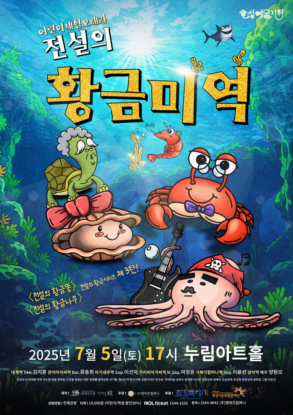 클래식 극장_전설의 황금미역 어린이체험오페라 전설의 황금미역 화성예술지원 <전설의 황금똥>  <전설의 황금나무> 전설의 황금시리즈 제3탄 2025년 7월 5일 (토) 17시 누림아트홀 대게역 Ten.김지훈 문어아저씨역 Bar. 류동휘 아기새우역 Sop. 이선아 가리비아가씨역 M.Sop. 이윤선 상어역 배우 양원모  프로듀서 김태영 작곡 이소현 연출 장희원 조연출 양원모 대본 정아름 음악감독 이기쁨 영상디자인 신지영 조명디자인 전규상 무대미술 김희수 정가영 이수민 분장감독 정혜리 무대감독 조성현 음악감독 윤현로 그림 이인근  관람연령 : 전체관람 요금정보 : 티켓 10,000원(어린이/학생 할인 30%) 예매정보 : NOL ticket 1544-1555  공연문의 : 1544-4641 (주)영아츠컴퍼니 공연제작 : 클래식극장 (주최/주관) 클래식극장, (주)영아츠컴퍼니 (후원) 화성특례시, 화성시문화관광재단 본 공연은 2025 화성예술지원 <화성예술활동지원> 사업 지원을 받아 진행됩니다.