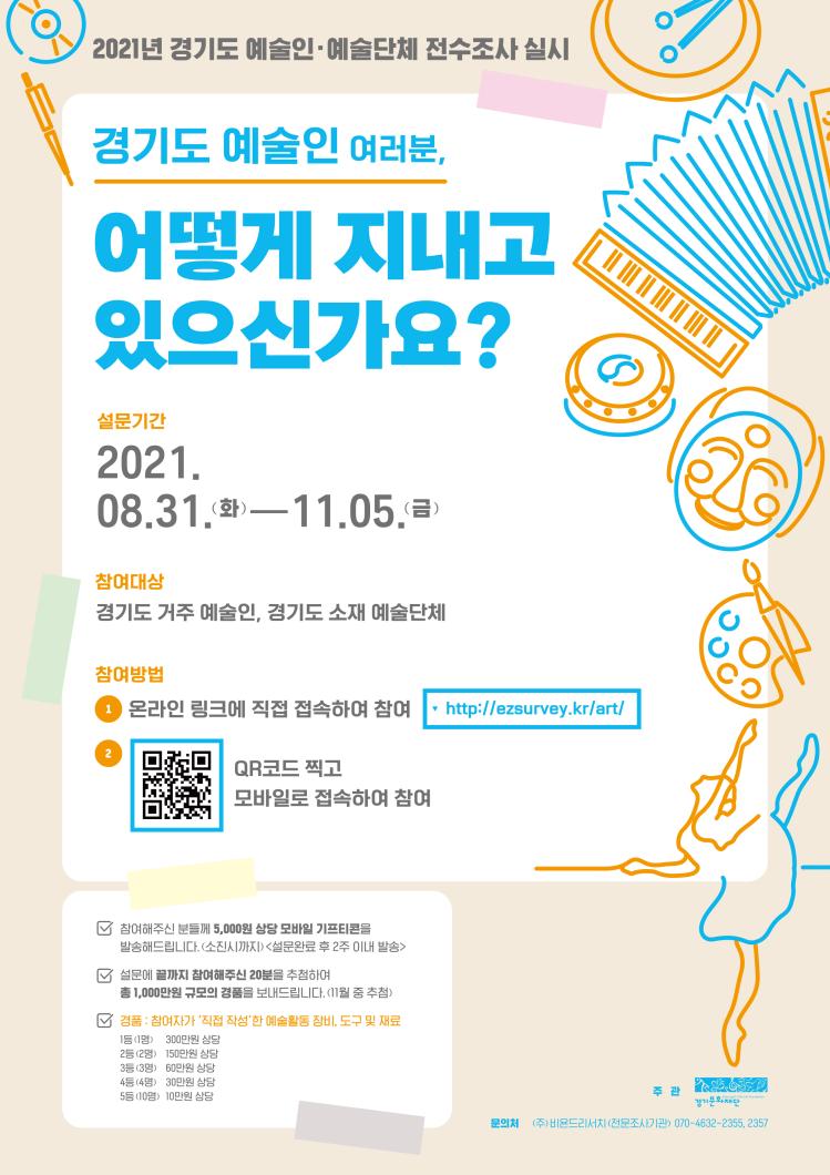 코로나19로 인해 문화예술계가 그 어느 때보다 큰 어려움을 겪고 있는 지금,
경기도에 계신 예술인 여러분은 어떻게 지내고 있으신가요?

경기문화재단에서는 경기도 예술인 여러분을 생활을 더 가까이 들여다보고
보다 실질적인 정책수요를 파악하기 위해 <2021 경기도 예술인·예술단체 전수조사>를 시행하고자 합니다.

조사에 참여하여 여러분의 예술 활동 현황과 생활에 대해 알려주세요.
여러분께 꼭 필요한 문화예술 정책을 만들어나가겠습니다.
조사기간 :2021. 8. 31.(화) ~ 11. 5.(금)참여대상 :경기도 거주 예술인, 경기도 소재 예술단체참여방법 :1. 온라인 링크에 직접 접속하여 참여
http://ezsurvey.kr/art/
2. QR코드 찍고 모바일로 접속하여 참여
드
- 참여해주신 분들께 5,000원 상당 모바일 기프티콘을 발송해드립니다.(소진시까지)
  <설문완료 후 2주 이내 발송>

- 설문에 끝까지 참여해주신 20분을 추첨하여 총 1,000만원 규모의 경품을 보내드립니다.
 <11월 중 추첨>
  경품 : 참여자가 ‘직접 작성’한 예술활동 장비, 도구 및 재료
  1등(1명) : 300만원 상당
  2등(2명) : 150만원 상당
  3등(3명) : 60만원 상당
  4등(4명) : 30만원 상당
  5등(10명) : 10만원 상당
주 관 :경기문화재단문의처 :(주)비욘드리서치(전문조사기관) 070-4632-2355, 2357
경기문화재단 예술인지원팀 031-231-0898, 0868