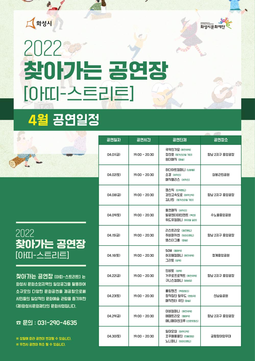 찾아가는공연장(아띠스트리트) 4월 공연일정

2022 찾아가는 공연장(아띠-스트리트)
찾아가는 공연장 (아띠-스트리트)는 화성시 문화소외지역의 일상공간을 활용하여 소규모의 다양한 문화공연을
제공함으로써 시민들의 일상적인 문화예술 관람을 돕기위한 (재)화성시문화재단의 문화사업입니다.
문의 : 031-290-4635

- 날짜 : 시간 / 공연단체 / 공연장소

- 4.01(금) : 19:00-20:30 / 국악인가요(퓨전국악), 정선호(핑거스타일기타), 원더매직(마술) / 향난2지구 중앙광장
- 4.02(토) : 19:00-20:30 / 하다아트컴퍼니(넌버벌), 쇼갱(서커스), 매직팰리스(서커스) / 삼봉근린공원
- 4.08(금) : 19:00-20:30 / 잼스틱(타악밴드), 경인고속도로(어쿠스틱), 김나린(핑거스타일기타) / 향남2지구 중앙광장
- 4.09(토) : 19:00-20:30 / 왈츠매직(서커스), 발광엔터테인먼트(택견), 위드유컴퍼니(뮤지컬갈라) / 수노을중앙공원
- 4.15(금) : 19:00-20:30 / 리스크리오(재즈밴드), 취비퍼커션(브라스밴드), 엠스타그룹(마술) / 향남2지구 중앙광장
- 4.16(토) : 19:00-20:30 / SOM(클래식), 허지혜컴퍼니(퓨전국악), 그리토(성악) / 청계중앙공원
- 4.22(금) : 19:00-20:30 / 인비토(성악), 거꾸로프로젝트(퓨전국악), 구니스컴퍼니(비보잉) / 향남2지구 중앙광장
- 4.23(토) : 19:00-20:30 / 롤링핸즈(틱킹댄스), 창작집단탈무드(연희극), 매직헌터극단(마술) / 선남숲공원
- 4.29(금) : 19:00-20:30 / 이비컴퍼니(퓨전국악), 에떼트리오(클래식), 애니메이션크루(스트릿댄스) / 향남2지구 중앙광장
- 4.30(토) : 19:00-20:30 / 일이오삼(어쿠스틱), 꼬꾸메풍물단(전통연회), 노니퍼니(브라스밴드) / 궁평항야외무대

* 상황에 따라 공연이 변경될 수 있습니다.