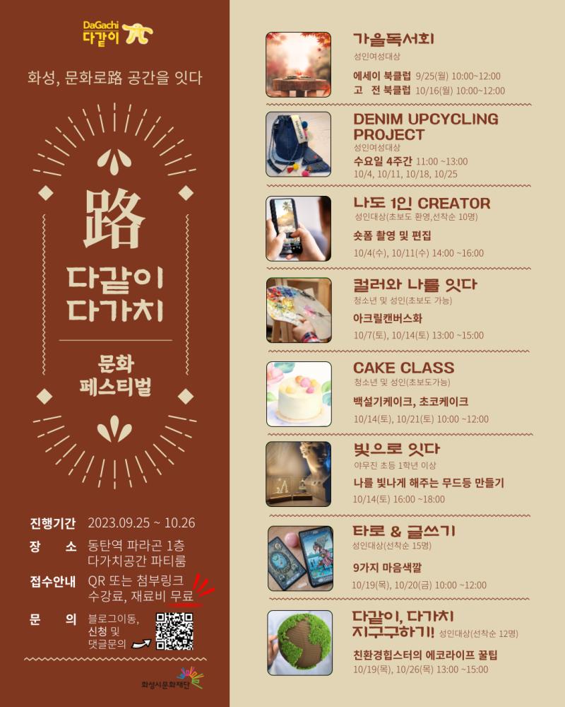화성, 문화로路 공간을 잇다
다같이 다가치 문화페스티벌
진행기간: 2023.09.25~10.26.
장소 : 동탄역 파라곤 1층 다가치공간 파티룸
접수안내 : QR 또는 첨부링크
참가비 : 수강료, 재료비 무료
문의 : 블로그이동, 신청 및 댓글 문의

프로그램

가을독서회(성인여성대상)
에세이 북클럽 : 9/25(월) 10:00~12:00
고   전 북클럽 : 10/16(월) 10:00~12:00

DENIM UPCYCLING PROJECT(성인여성대상)
수요일 4주간 11:00~13:00
10/4, 10/11, 10/18, 10/25

나도1인 CREATOR
성인대상(초보도 환영, 선착순10명)
10/4(수). 10/11(수) 14:00~16:00

컬러와 나를 잇다
청소년 및 성인(초보도 가능)
아크릴캔버스화
10/7(토), 10/14(토) 13:00~15:00

CAKE CLASS
청소년 및 성인(초보도 가능)
백설기 케이크, 초코케이크
10/14(토), 10/21(토) 10:00~12:00

빚으로 잇다
야무진 초등1학년 이상
나를 빛나게 해주는 무드등 만들기
10/14(토) 16:00~18:00

타로&글쓰기
성인대상(선착순15명)
9가지 마음색깔
10/19(목), 10/20(금) 10:00~12:00

다같이, 다가치 지구구하기!
성인대상(선착순 12명)
친환경힙스터의 에코라이프 꿀팁
10/19(목), 10/26(목) 13:00~15:00
