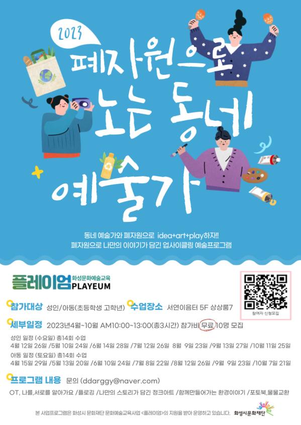 2023페자원으로 노는 동네 예술가

동네예술가와 폐자원으로  idea+art+play하자!!
폐자원으로 나만의 이야기가 담긴 업사이클링 예술프로그램

플레이엄(PLAYEUM) - 화성문화예술교육
참가대상: 성인/아동(초등학생 고학년)
수업장소: 서연이음터 5F 상상룸7
세부일정: 2023.4월 - 10월 AM10:00-13:00(총3시간) 참가비 무료 10명모집
 - 성인일정: 수요일 총 14회 수업
   4월12일, 26일/ 5월 10일 24일/ 6월 14일 28일/ 7월 12일 26일/ 8월 9일 23일/ 9월 13일 27일/10월 11일 25일
 - 아동일정: 토요일 총14회 수업
   4월15일, 29일/ 5월 13일 20일/ 6월 10일 24일/ 7월 8일 22일/ 8월 12일 26일/ 9월 9일 23일/10월 7일 21일
프로그램내용: 문의 (ddarggy@naver.com)
OT. 나를, 서로를 알아가요/ 플로깅/ 나만의 스토리가 담긴 정크아트/ 함께 만들어가는 환경이야기/ 포토북, 물물교환

* 본 사업프로그램은 화성시 문화재단 문화예술교육사업 [플레이엄]의 지원을 받아 운영하고 있습니다.