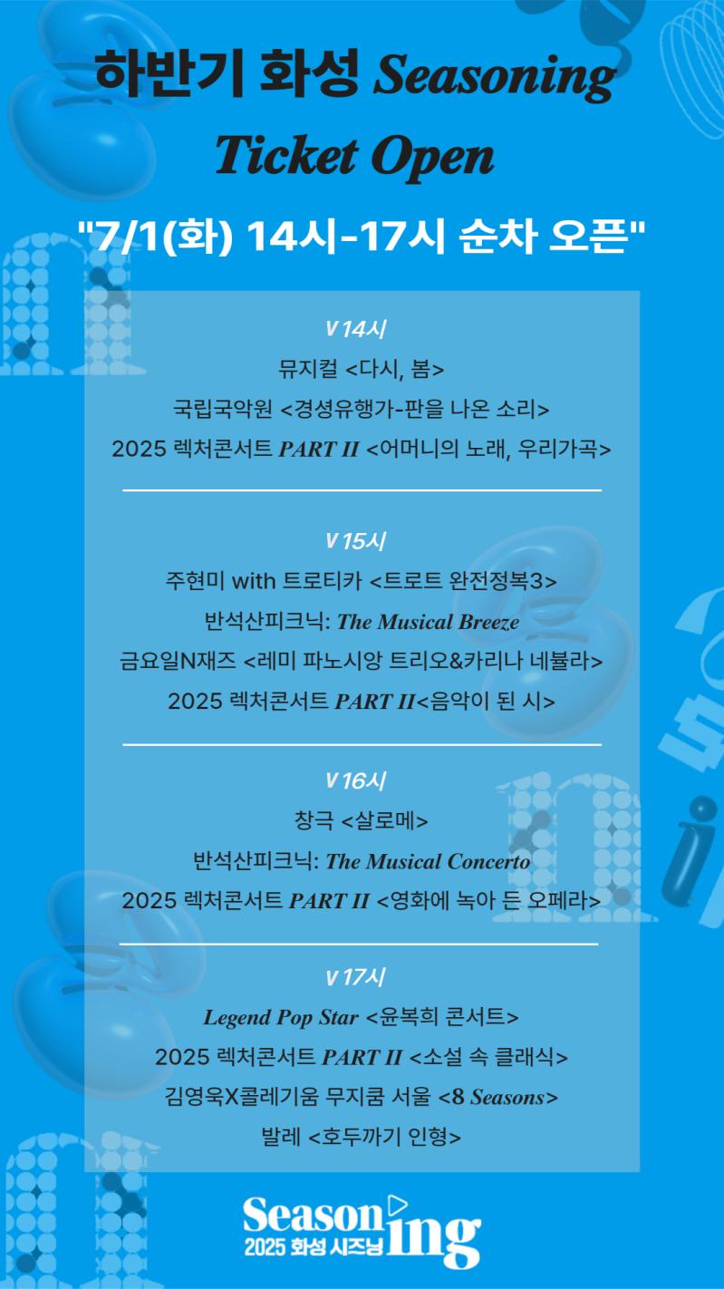 Seasoning 2025 화성 시즈닝 화성 반석 누림아트홀 하반기 시즌 공연 08-12 공연, 일상의 맛을 바꾸다 주최 화성특례시 주관 화성시문화관광재단 문의 1588 5234
Seasoning 2025 화성 시즈닝 화성시 문화관광재단 2025 화성 시즈닝 8-12월 라인업
공연명 공연일자 장소 8월 뮤지컬 다시,봄 8.14 Thu 8.15 Fri 반석아트홀 국립국악원 경셩유행가 판을 나온 소리 8.22 Fri q반석아트홀 2025 렉처콘서트 PART II 어머니의 노래,우리가곡 8.27 Wed 반석아트홀 9월 주현미 with 트로티카 트로트 완전정복3 오늘의 트로트, 새로운 이야기(2000~현재) 8.27 Wed 반석아트홀 반석산 피크닉: The Musical in the Breeze 9.13 Sat 야외공연장 금요일N재즈 레미 파노시앙 트리오&카리나 네뷸라 9.19 Fri 반석아트홀 2025 렉처 콘서트 PART II 음악이 된 시 9.24 Wed 반석아트홀 뮤지컬 스웨그에이지 외쳐 조선! 9.26 9.27 9.28 Fri Sat Sun 화성아트홀 10월 창극 살로메 10.15 10. 16 Wed Tue 반석아트홀 반석산 피크닉: The Musical Concerto 10.18 Sat 야외공연장 2025 렉처콘서트 PART II  영화에 녹아든 오페라 10.31 Fri 반석아트홀 Legend Pop Star 윤복희 콘서트 11.08 Sat 화성아트홀 11월 2025 렉처 콘서트 PART II 소설 속 클래식 11.26 Wed 반석아트홀 김영욱X콜레기움 무지쿰 서울 8 Seasons 11.29 Sat 반석아트홀 12월 화성특례시 남양성모성지 클래식 음악제 12.05 12.06 12,07 Fri Sat Sun 남양성모성지 발레 호두까기 인형 12.20 Sat 화성아트홀 공연명을 클릭하시면 해당 공연 예매페이지로 이동됩니다.
하반기 화성 Seasoning Ticket Open 7/1(화) 14시-17시 순차 오픈 v14시 뮤지컬 다시,봄 국립국악원 경셩유행가-판을 나온 소리 2025 렉처 콘서트 PART II 어머니의 노래, 우리 가곡 v15시 주현미 with 트로티카 트로트 완전정복3 반석산 피크닉 :The Musical Breeze 금요일N재즈 레미 파노시앙 트리오&카리나 네뷸라 2025 렉처콘서트 PART II 음악이 된 시 v16시 창극 살로메 반석산 피크닉 : The Musical Concerto 2025 렉처콘서트 PART II 영화에 녹아 든 오페라 v17시 Legend Pop Star 윤복희 콘서트 2025 렉처콘서트 PART II 소설 속 클래식 김영욱X콜레기움 무지쿰 서울 8 Seasons 발레 호뚜가기 인형 Seasoning 2025 화성 시즈닝