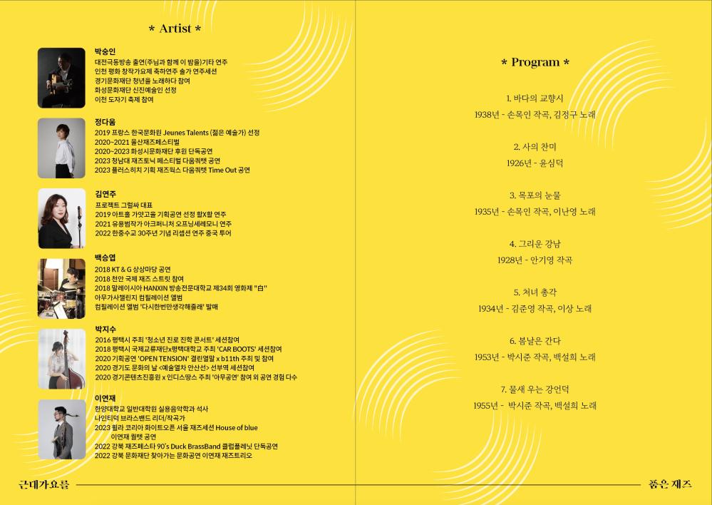 프로그램 : 바다의 교향시, 사의 찬미, 목포의 눈물, 그리운 강남, 처녀 총각, 봄날은 간다, 물새 우는 강언덕
요금 : 전석무료
소개 : 어릴 적 할머니가 텃밭을 가꾸시며 불렀던 근대가요. 목포의 눈물이나 굳세어라 금순아같은 곡들이 아주 또렷히 기억이 납니다. 한국 근현대사를 함께 하셨던 우리 할머니 할아버지 세대의 굵직한 사건들과 배경, 그 안의 아픔이 묻어나는 그 당시의 한국의 대중 가요를 재즈로 편곡하여 현대적 감성과 새로운 음악적 해석으로 그 시대를 사셨던 옛 세대에게 추억을, 현재를 살아가고 있는 신세대에게는 새로움과 감동을 주게 됨으로서 신, 구세대 모두를 만족 시킬 수 있는 무대를 보여줄 계획입니다.

