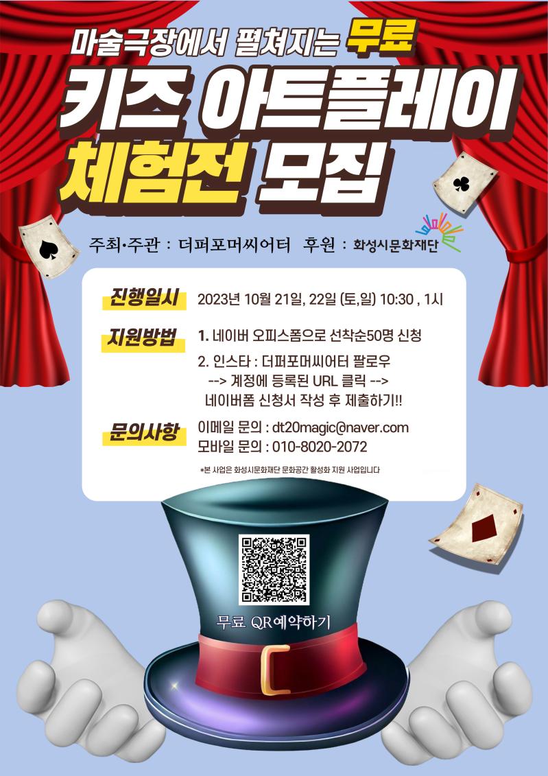 마술극장에서 펼쳐지는 무료
키즈 아트플레이
체험전 모집
주최,주관 : 더퍼포머씨어터
후원 : 화성시문화재단
진행일시 : 2023년 10월 21일, 22일(토,일) 10:30, 1시
지원방법
1. 네이버 오피스폼으로 선착순 50명신청
2. 인스타: 더퍼포머씨어터 팔로우
→ 계정에 등록된 URL 클릭 →
네이버폼 신청서 작성 후 제출하기!!
문의사항
이메일문의 : dt20magic@naver.com
모바일문의 : 010-8020-****
*본 사업은 화성시문화재단 문화공간 활성화 지원 사업입니다.