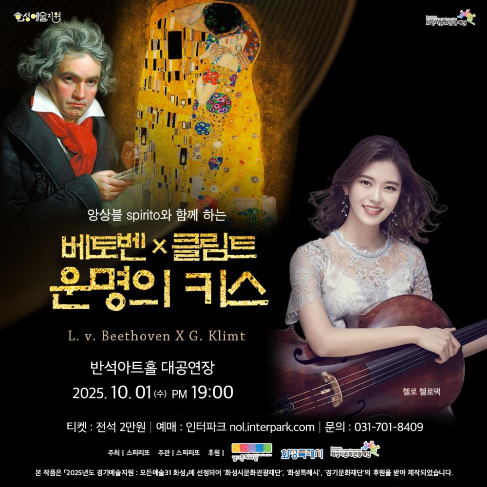 화성예술지원 화성시문화관광재단
양상블 spirito와 함께 하는 베토벤 × 클림트 운명의 키스 L. v. Beethoven X G. Klimt 반석아트홀 대공연장 2025. 10. 01 (수) PM 19:00 티켓 : 전석 2만원 | 예매 : 인터파크 nol.interpark.com | 문의 : 031-701-8409 주최 | 스피리토 주관 | 스피리토 후원 |
본 작품은 「2025년도 경기예술지원」에 선정되어 화성시, ‘화성투게더’, ‘화성시문화관광재단’, ‘경기문화재단’의 후원을 받아 제작되었습니다.