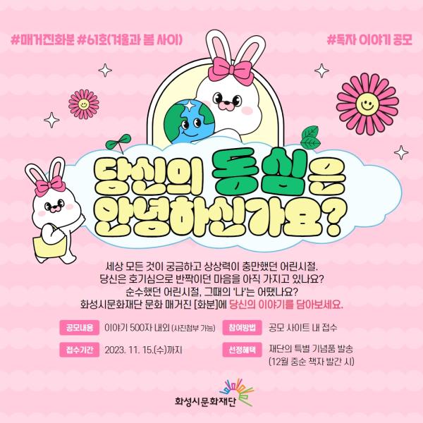 
#매거진화분 #61호 #독자 이야기 공모

당신의 동심은 안녕하신가요?

세상 모든 것이 궁금하고 상상력이 충만했던 어린시절.
당신은 호기심으로 반짝이던 마음을 아직 가지고 있나요?
순수했던 어린시절, 그때의 '나'는 어땠나요?
화성시문화재단 문화 매거진 [화분]에 당신의 이야기를 담아보세요.

공모내용 이야기 500자 내외 (사진첨부 가능)
참여방법 공모 사이트 내 접수
접수기간 2023. 11. 15.(수)까지
선정혜택 재단의 특별 기념품 발송 (12월 중순 책자 발간 시)
화성시문화재단

